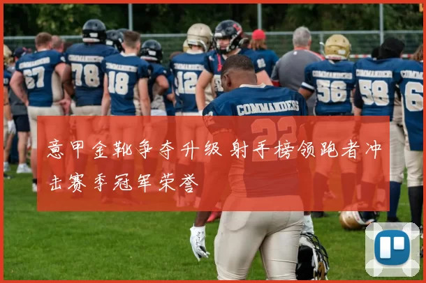 意甲金靴争夺升级 射手榜领跑者冲击赛季冠军荣誉