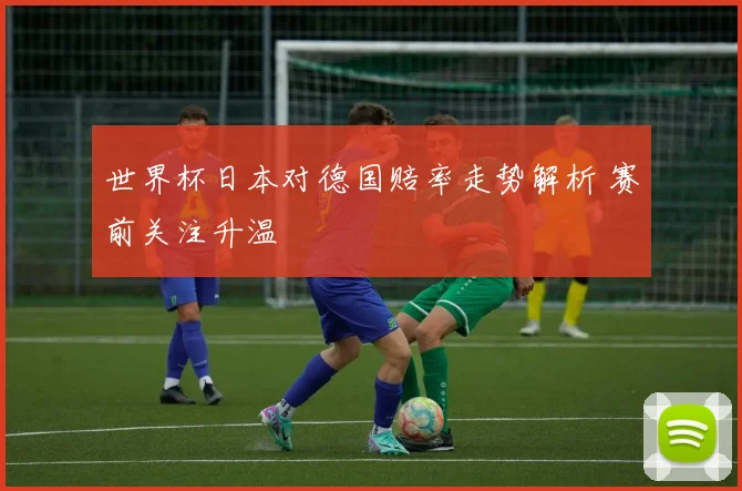 世界杯日本对德国赔率走势解析 赛前关注升温