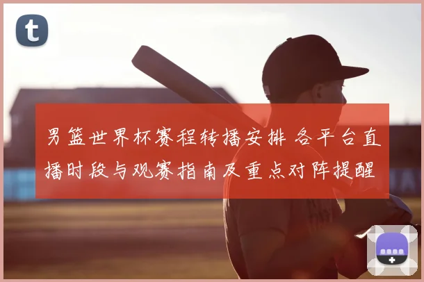 男篮世界杯赛程转播安排 各平台直播时段与观赛指南及重点对阵提醒