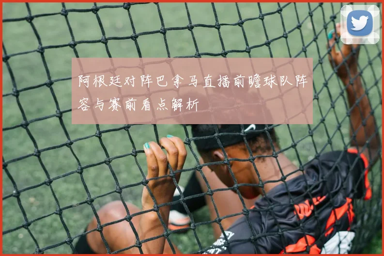 阿根廷对阵巴拿马直播前瞻球队阵容与赛前看点解析