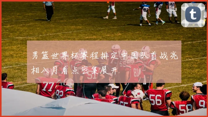 男篮世界杯赛程排定中国队首战亮相八月看点密集展开