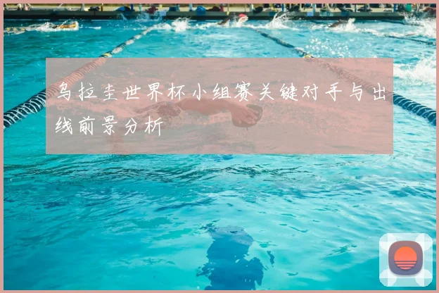 乌拉圭世界杯小组赛关键对手与出线前景分析