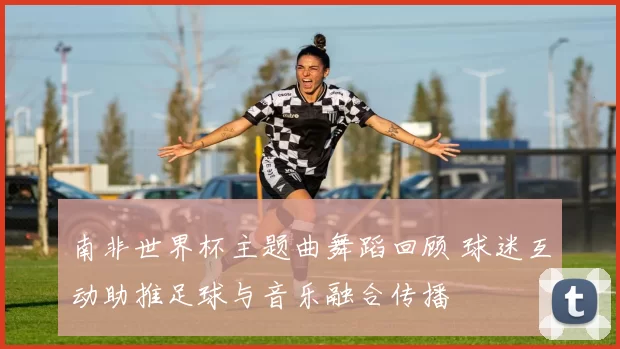 南非世界杯主题曲舞蹈回顾 球迷互动助推足球与音乐融合传播