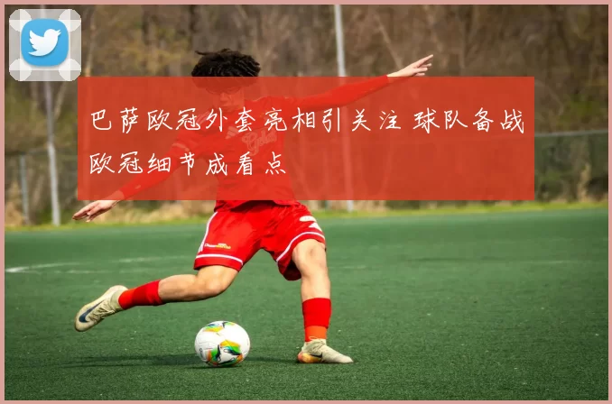 巴萨欧冠外套亮相引关注 球队备战欧冠细节成看点