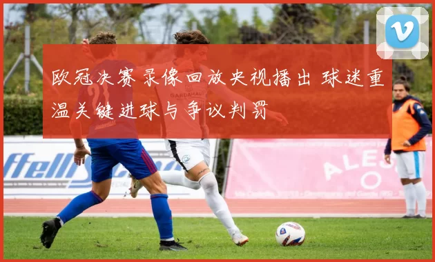 欧冠决赛录像回放央视播出 球迷重温关键进球与争议判罚