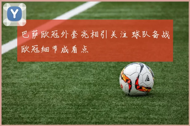 巴萨欧冠外套亮相引关注 球队备战欧冠细节成看点