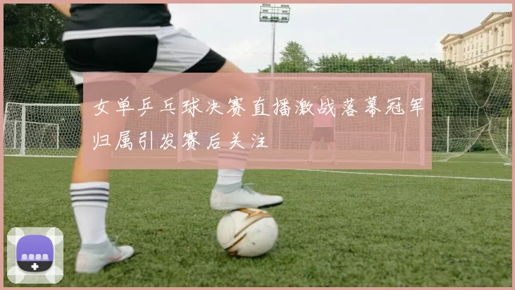 女单乒乓球决赛直播激战落幕冠军归属引发赛后关注