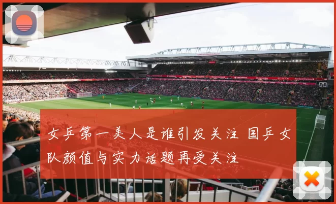 女乒第一美人是谁引发关注 国乒女队颜值与实力话题再受关注
