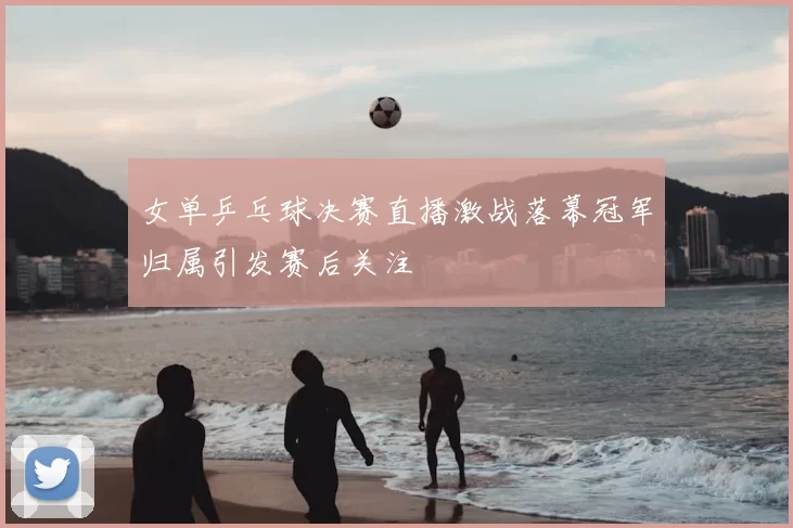 女单乒乓球决赛直播激战落幕冠军归属引发赛后关注