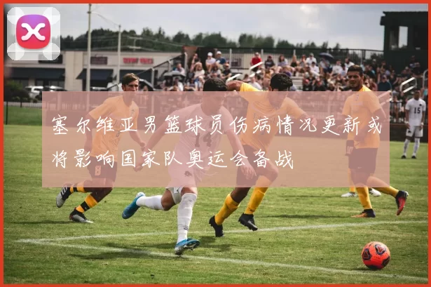 塞尔维亚男篮球员伤病情况更新或将影响国家队奥运会备战