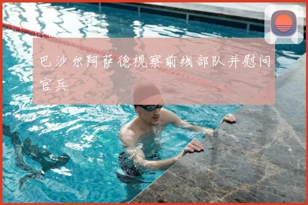 巴沙尔阿萨德视察前线部队并慰问官兵