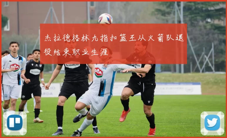 杰拉德格林九指扣篮王从火箭队退役结束职业生涯