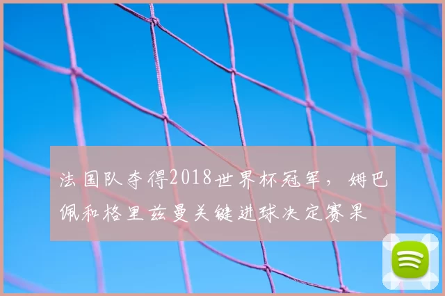 法国队夺得2018世界杯冠军,姆巴佩和格里兹曼关键进球决定赛果