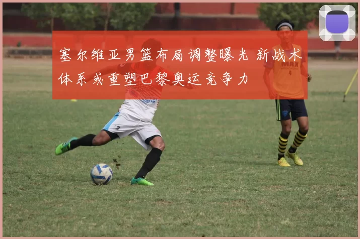 塞尔维亚男篮布局调整曝光 新战术体系或重塑巴黎奥运竞争力