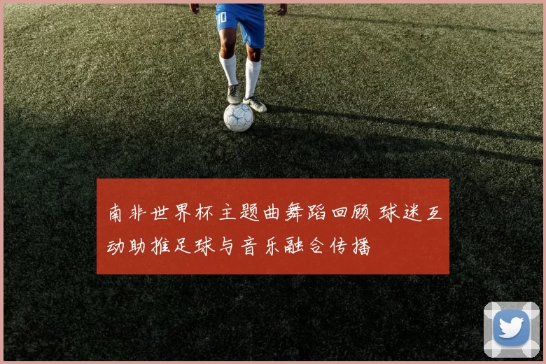 南非世界杯主题曲舞蹈回顾 球迷互动助推足球与音乐融合传播