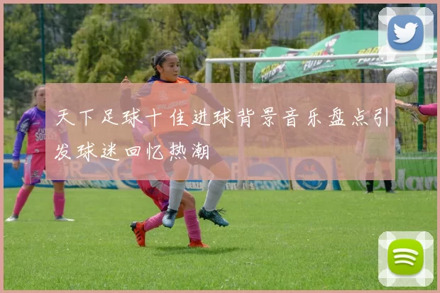 天下足球十佳进球背景音乐盘点引发球迷回忆热潮