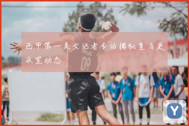 西甲第一美女记者专访揭秘皇马更衣室动态