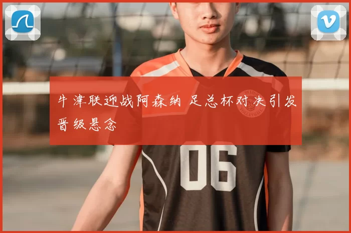 牛津联迎战阿森纳 足总杯对决引发晋级悬念