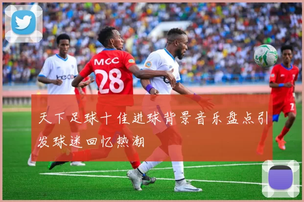 天下足球十佳进球背景音乐盘点引发球迷回忆热潮