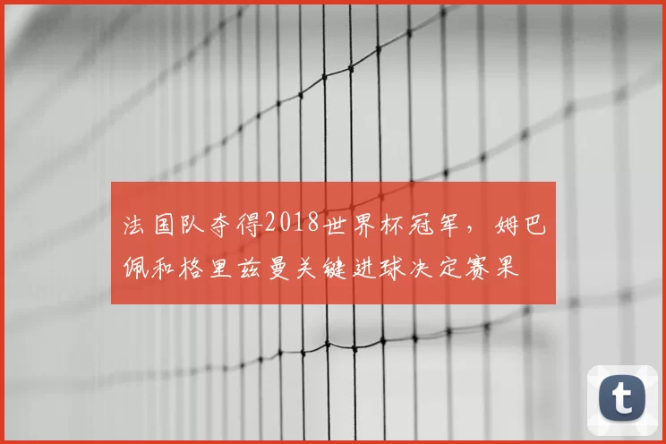 法国队夺得2018世界杯冠军,姆巴佩和格里兹曼关键进球决定赛果