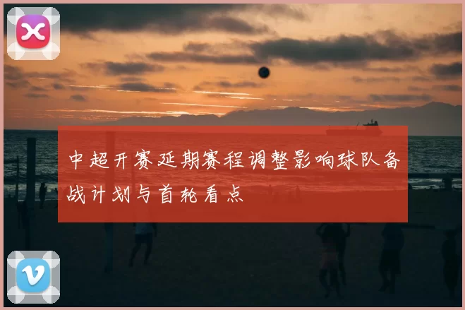 中超开赛延期赛程调整影响球队备战计划与首轮看点