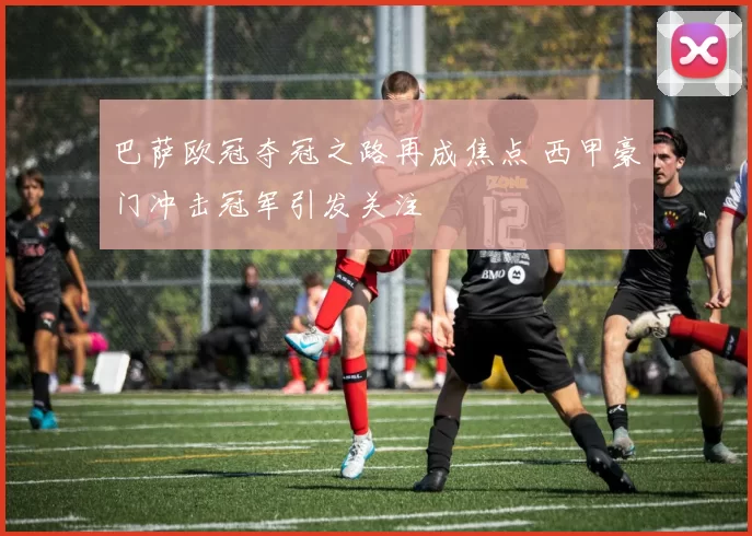 巴萨欧冠夺冠之路再成焦点 西甲豪门冲击冠军引发关注